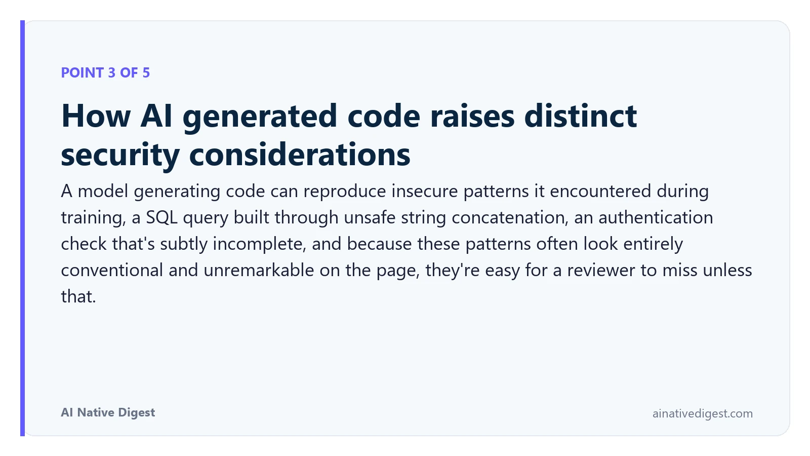 Point 3 of 5: How AI generated code raises distinct security considerations. A model generating code can reproduce insecure patterns it encountered during training, a SQL query built through unsafe string concatenation, an authentication check that's subtly incomplete, and because these patterns often look entirely conventional and unremarkable on the page, they're easy for a reviewer to miss unless that. ainativedigest.com