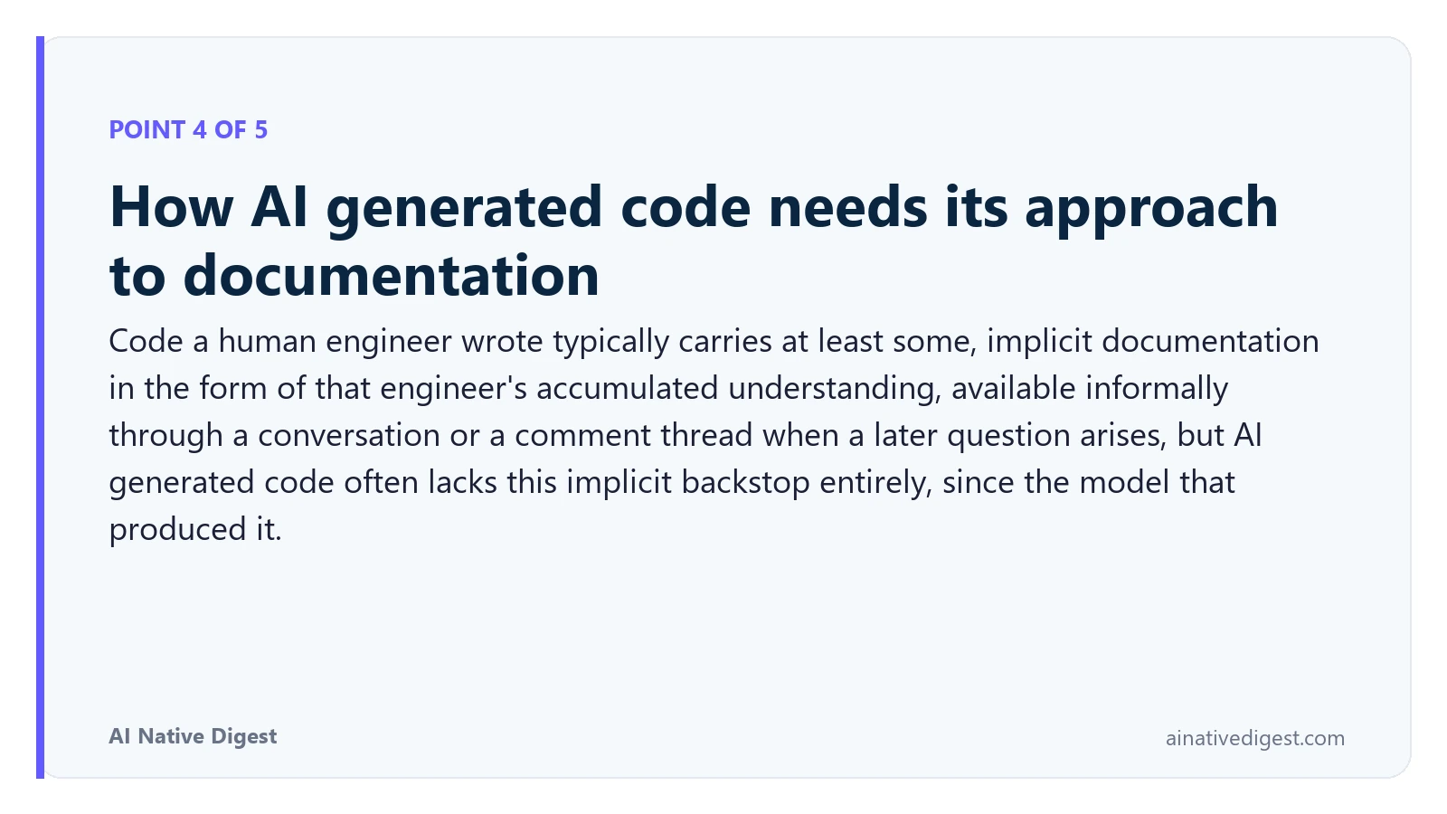 Point 4 of 5: How AI generated code needs its approach to documentation. Code a human engineer wrote typically carries at least some, implicit documentation in the form of that engineer's accumulated understanding, available informally through a conversation or a comment thread when a later question arises, but AI generated code often lacks this implicit backstop entirely, since the model that produced it. ainativedigest.com