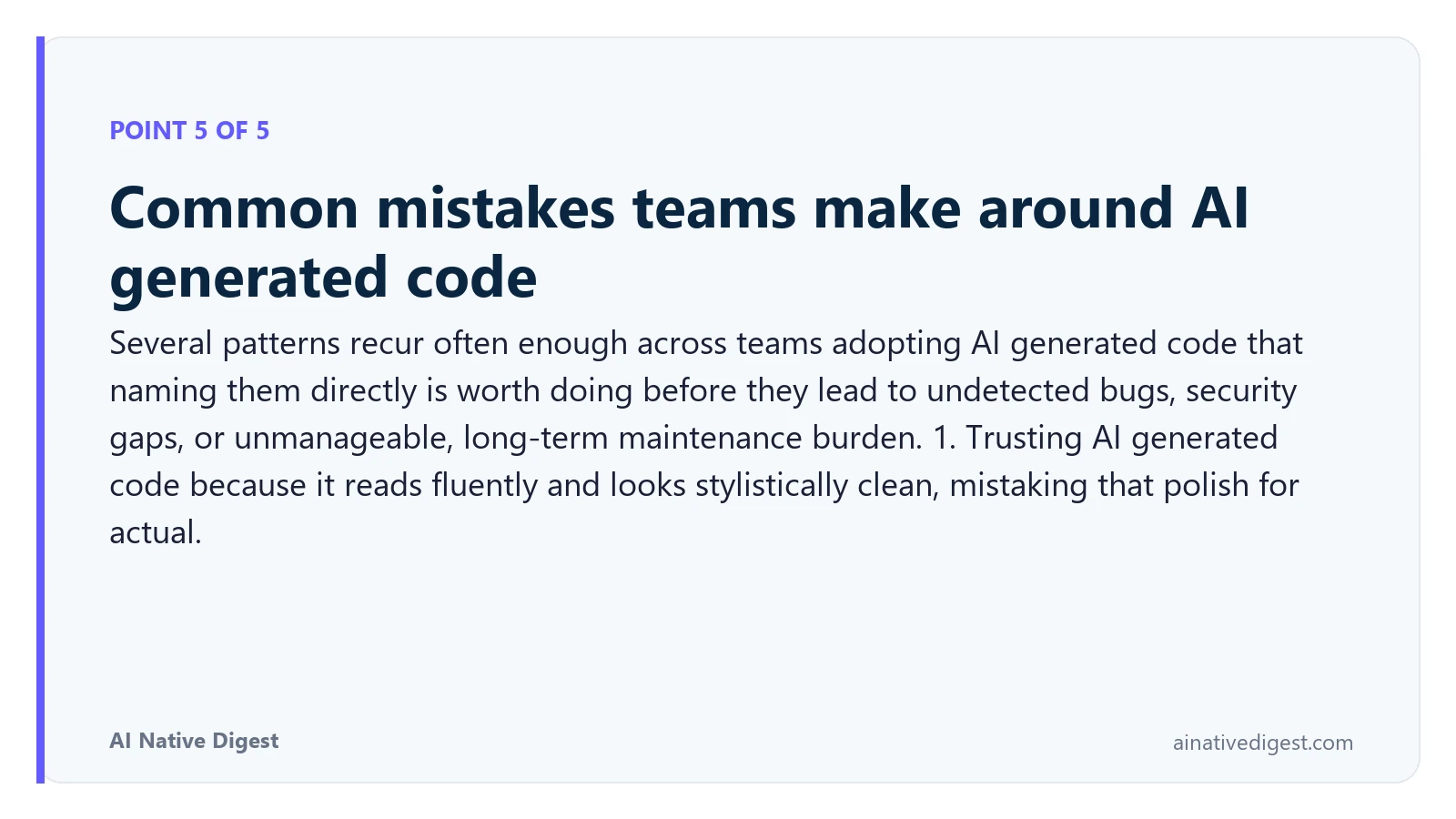 Point 5 of 5: Common mistakes teams make around AI generated code. Several patterns recur often enough across teams adopting AI generated code that naming them directly is worth doing before they lead to undetected bugs, security gaps, or unmanageable, long-term maintenance burden. 1. Trusting AI generated code because it reads fluently and looks stylistically clean, mistaking that polish for actual. ainativedigest.com