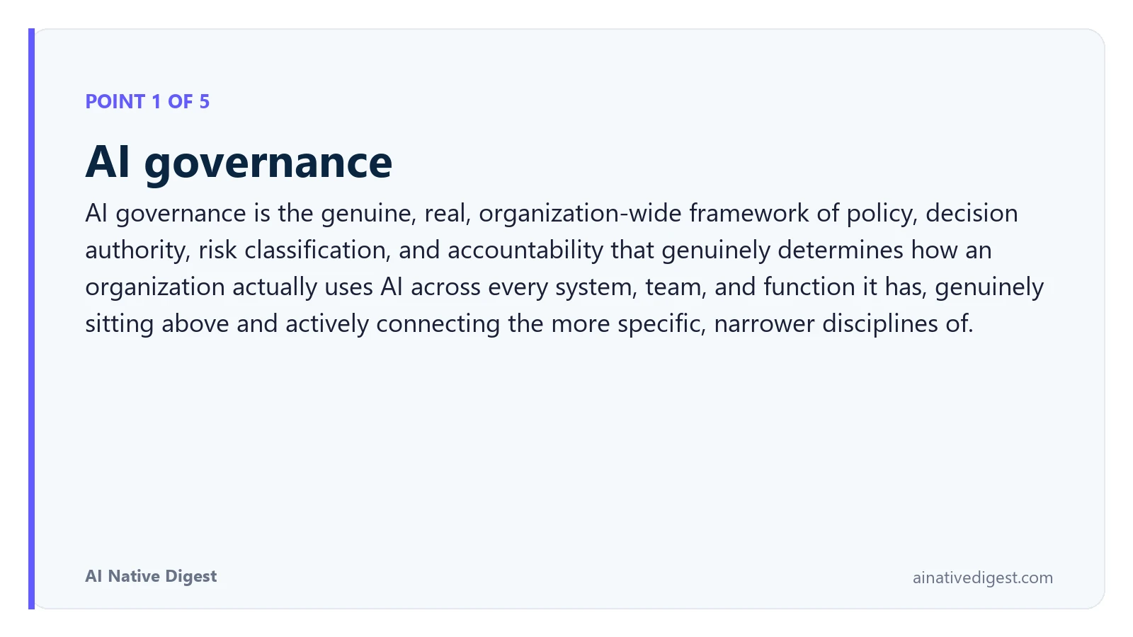 Point 1 of 5: AI governance. AI governance is the genuine, real, organization-wide framework of policy, decision authority, risk classification, and accountability that genuinely determines how an organization actually uses AI across every system, team, and function it has, genuinely sitting above and actively connecting the more specific, narrower disciplines of. ainativedigest.com