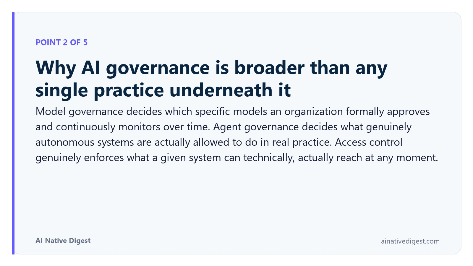 Point 2 of 5: Why AI governance is broader than any single practice underneath it. Model governance decides which specific models an organization formally approves and continuously monitors over time. Agent governance decides what genuinely autonomous systems are actually allowed to do in real practice. Access control genuinely enforces what a given system can technically, actually reach at any moment. ainativedigest.com