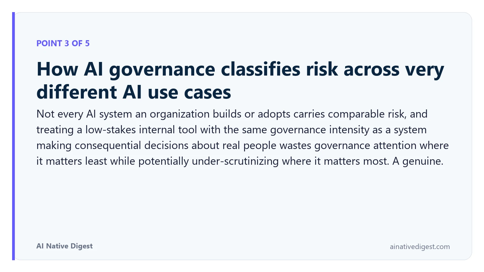 Point 3 of 5: How AI governance classifies risk across very different AI use cases. Not every AI system an organization builds or adopts carries comparable risk, and treating a low-stakes internal tool with the same governance intensity as a system making consequential decisions about real people wastes governance attention where it matters least while potentially under-scrutinizing where it matters most. A genuine. ainativedigest.com