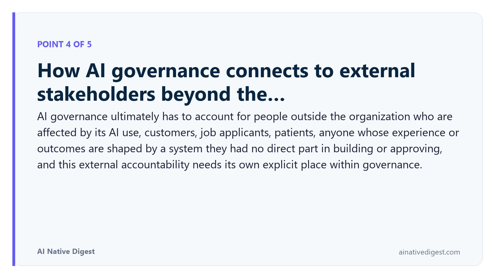 Point 4 of 5: How AI governance connects to external stakeholders beyond the…. AI governance ultimately has to account for people outside the organization who are affected by its AI use, customers, job applicants, patients, anyone whose experience or outcomes are shaped by a system they had no direct part in building or approving, and this external accountability needs its own explicit place within governance. ainativedigest.com
