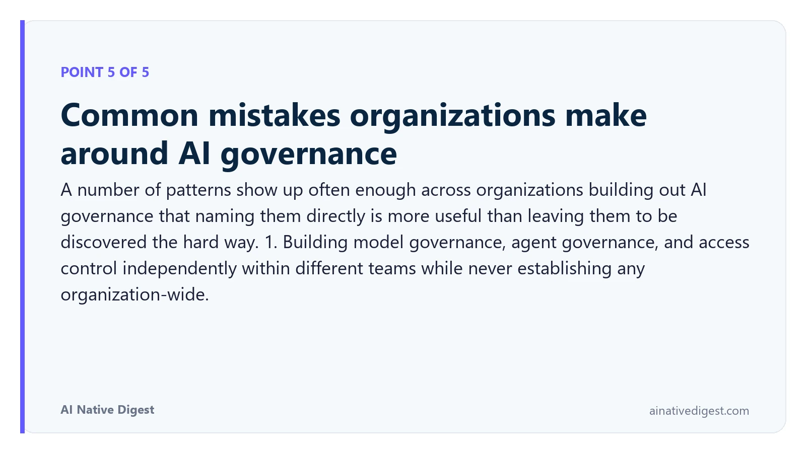 Point 5 of 5: Common mistakes organizations make around AI governance. A number of patterns show up often enough across organizations building out AI governance that naming them directly is more useful than leaving them to be discovered the hard way. 1. Building model governance, agent governance, and access control independently within different teams while never establishing any organization-wide. ainativedigest.com