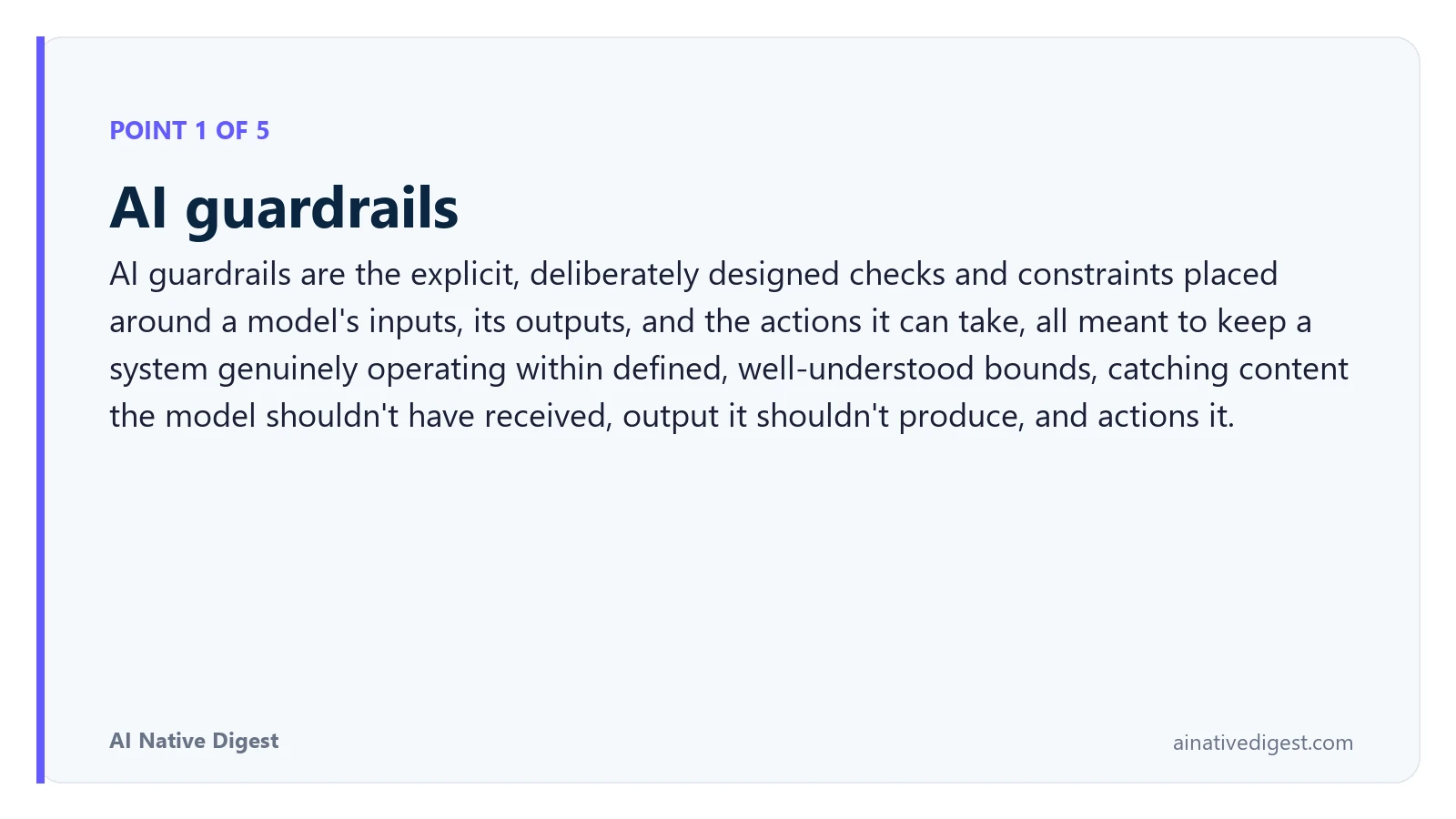 Point 1 of 5: AI guardrails. AI guardrails are the explicit, deliberately designed checks and constraints placed around a model's inputs, its outputs, and the actions it can take, all meant to keep a system genuinely operating within defined, well-understood bounds, catching content the model shouldn't have received, output it shouldn't produce, and actions it. ainativedigest.com