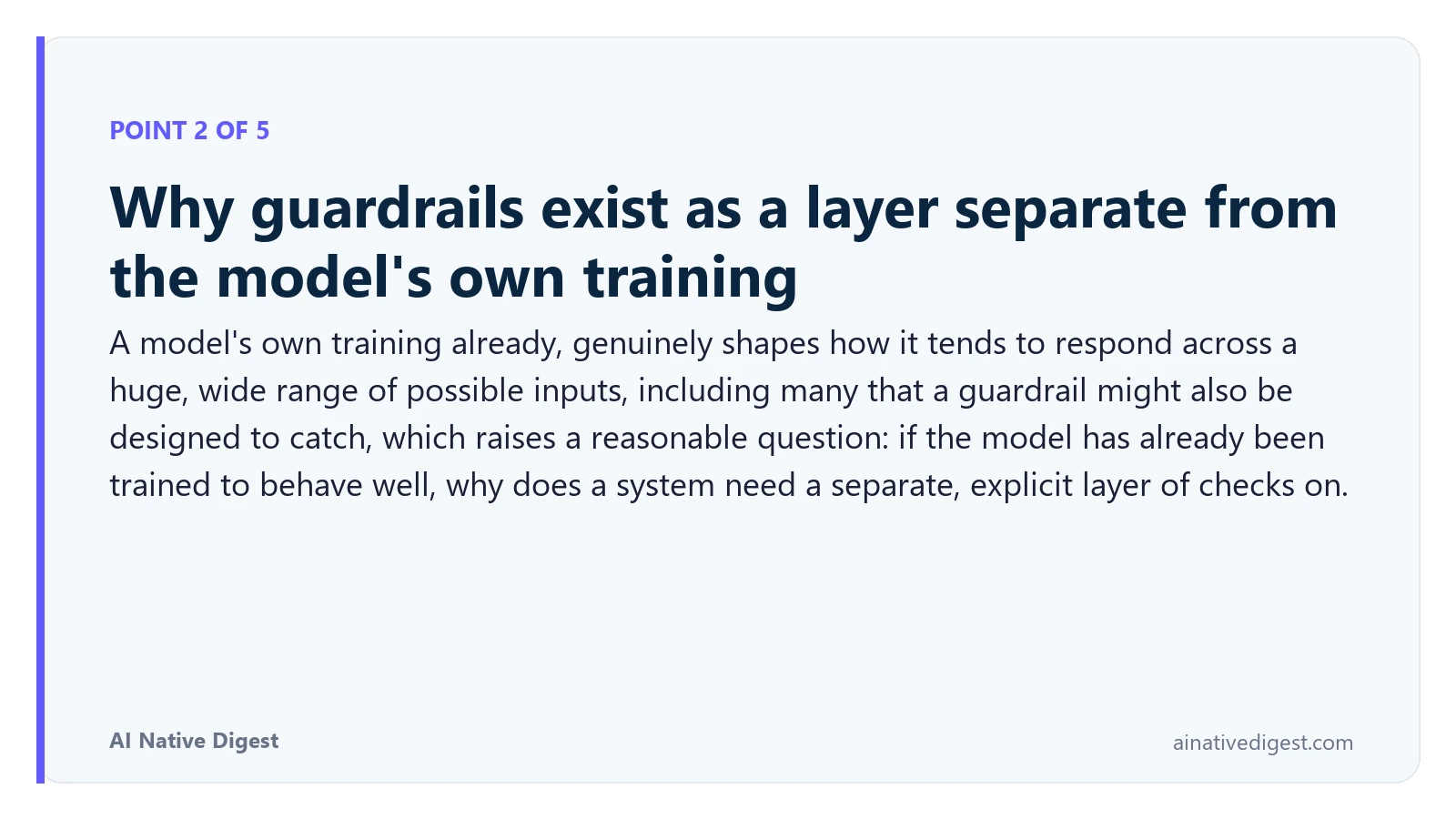 Point 2 of 5: Why guardrails exist as a layer separate from the model's own training. A model's own training already, genuinely shapes how it tends to respond across a huge, wide range of possible inputs, including many that a guardrail might also be designed to catch, which raises a reasonable question: if the model has already been trained to behave well, why does a system need a separate, explicit layer of checks on. ainativedigest.com