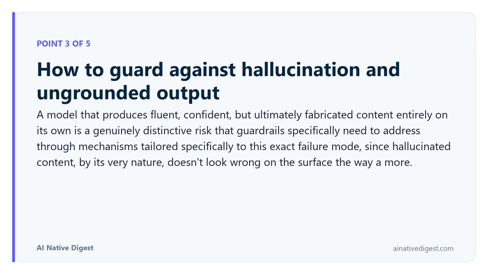 Point 3 of 5: How to guard against hallucination and ungrounded output. A model that produces fluent, confident, but ultimately fabricated content entirely on its own is a genuinely distinctive risk that guardrails specifically need to address through mechanisms tailored specifically to this exact failure mode, since hallucinated content, by its very nature, doesn't look wrong on the surface the way a more. ainativedigest.com