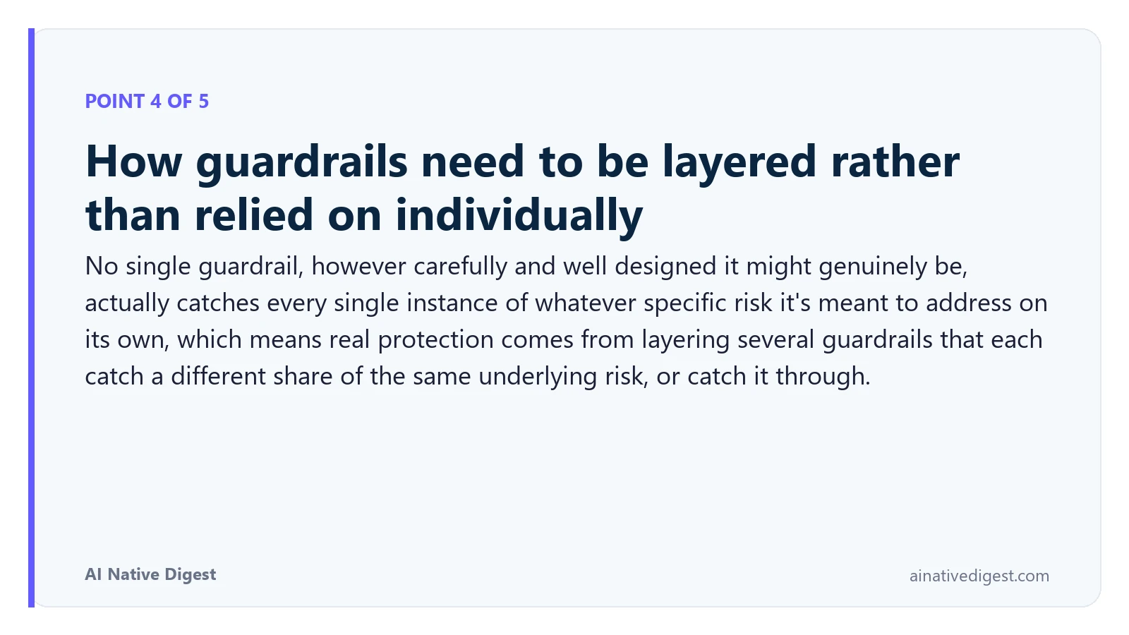 Point 4 of 5: How guardrails need to be layered rather than relied on individually. No single guardrail, however carefully and well designed it might genuinely be, actually catches every single instance of whatever specific risk it's meant to address on its own, which means real protection comes from layering several guardrails that each catch a different share of the same underlying risk, or catch it through. ainativedigest.com
