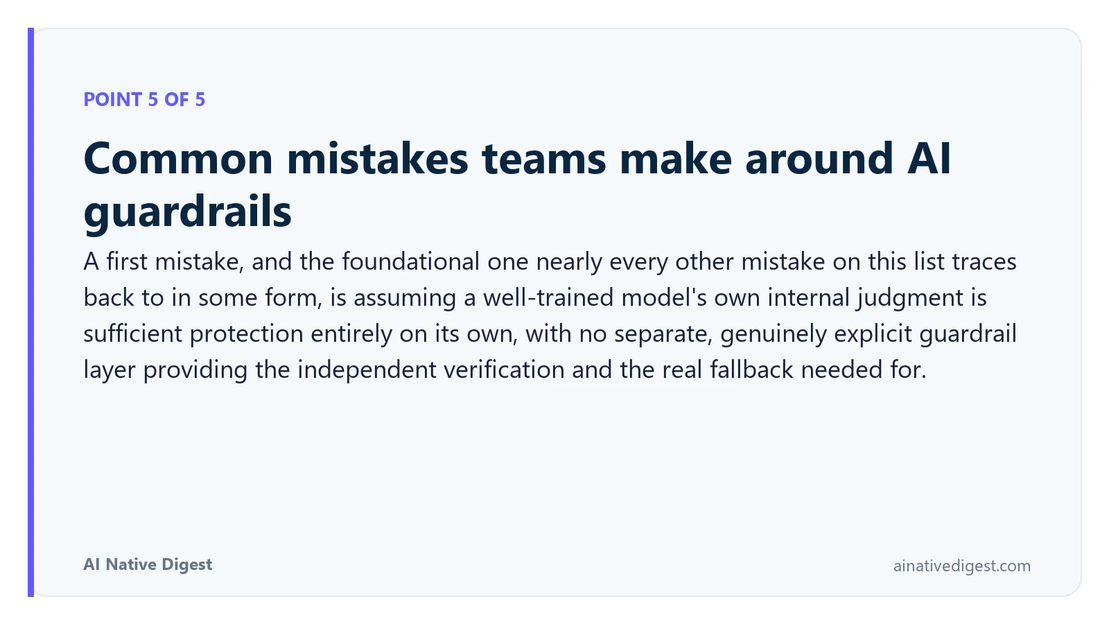 Point 5 of 5: Common mistakes teams make around AI guardrails. A first mistake, and the foundational one nearly every other mistake on this list traces back to in some form, is assuming a well-trained model's own internal judgment is sufficient protection entirely on its own, with no separate, genuinely explicit guardrail layer providing the independent verification and the real fallback needed for. ainativedigest.com