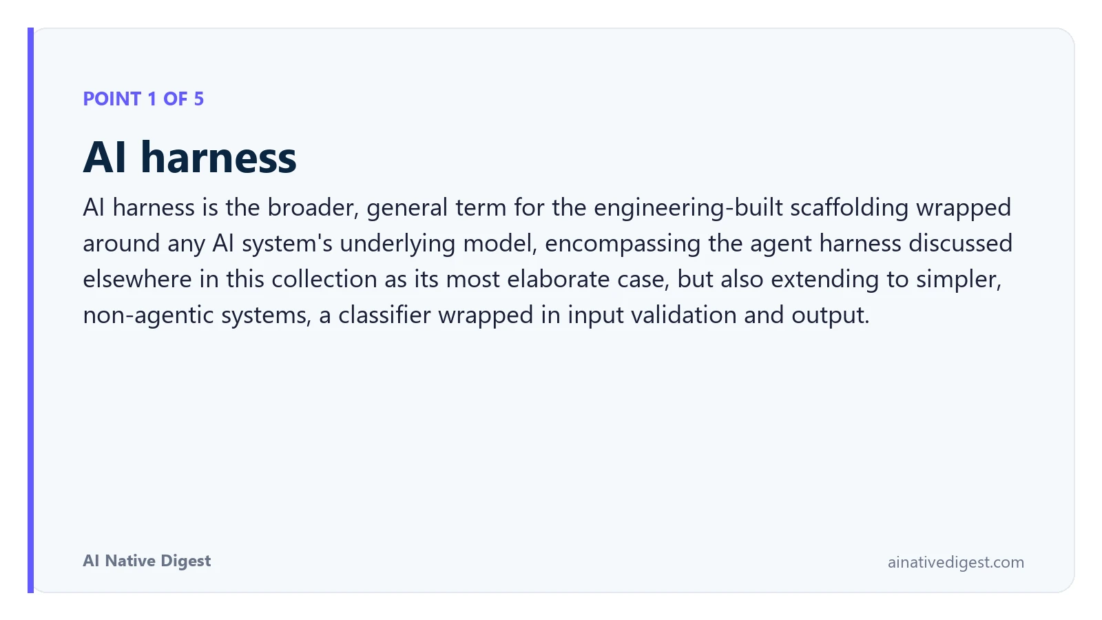 Point 1 of 5: AI harness. AI harness is the broader, general term for the engineering-built scaffolding wrapped around any AI system's underlying model, encompassing the agent harness discussed elsewhere in this collection as its most elaborate case, but also extending to simpler, non-agentic systems, a classifier wrapped in input validation and output. ainativedigest.com