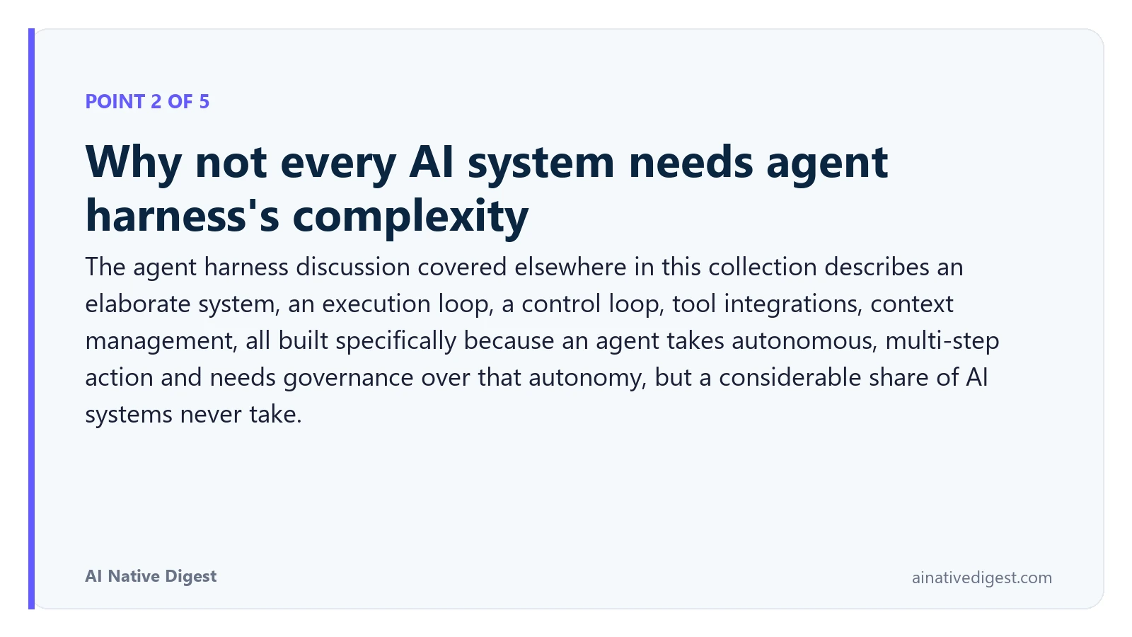 Point 2 of 5: Why not every AI system needs agent harness's complexity. The agent harness discussion covered elsewhere in this collection describes an elaborate system, an execution loop, a control loop, tool integrations, context management, all built specifically because an agent takes autonomous, multi-step action and needs governance over that autonomy, but a considerable share of AI systems never take. ainativedigest.com