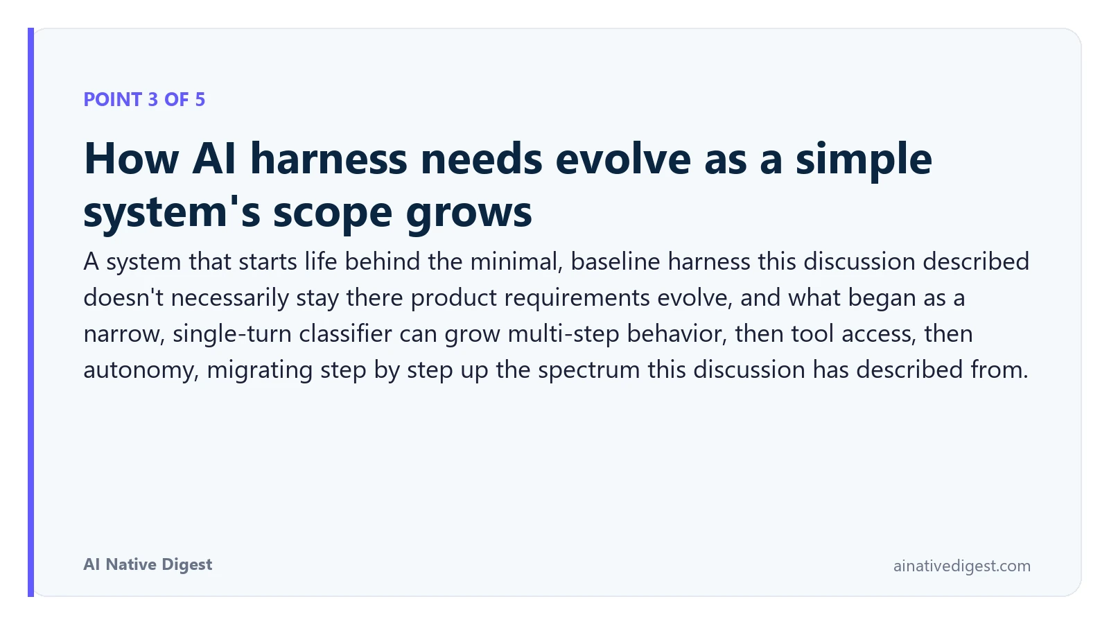 Point 3 of 5: How AI harness needs evolve as a simple system's scope grows. A system that starts life behind the minimal, baseline harness this discussion described doesn't necessarily stay there product requirements evolve, and what began as a narrow, single-turn classifier can grow multi-step behavior, then tool access, then autonomy, migrating step by step up the spectrum this discussion has described from. ainativedigest.com