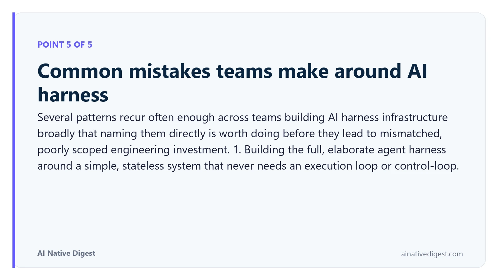 Point 5 of 5: Common mistakes teams make around AI harness. Several patterns recur often enough across teams building AI harness infrastructure broadly that naming them directly is worth doing before they lead to mismatched, poorly scoped engineering investment. 1. Building the full, elaborate agent harness around a simple, stateless system that never needs an execution loop or control-loop. ainativedigest.com
