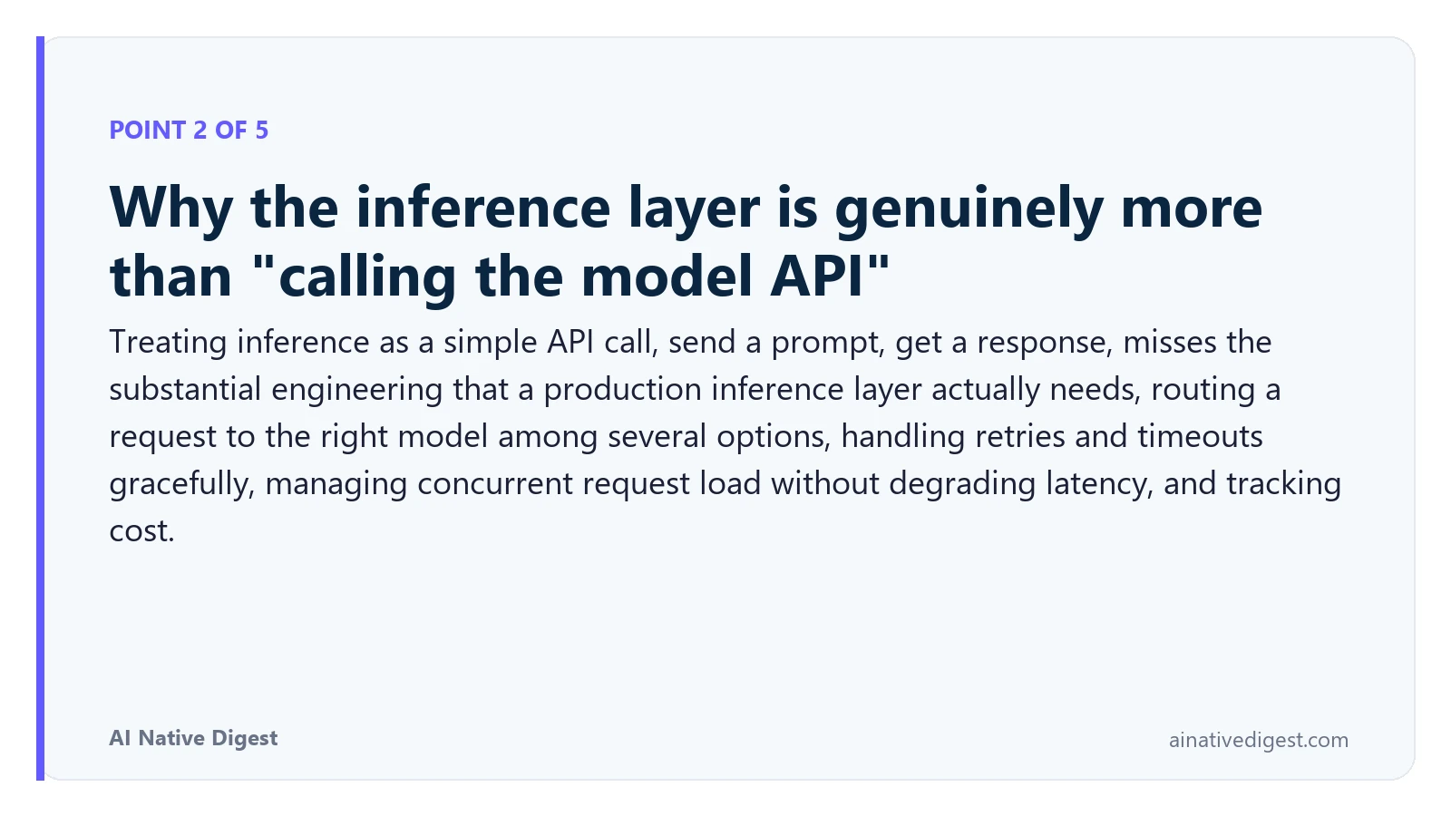 Point 2 of 5: Why the inference layer is genuinely more than "calling the model API". Treating inference as a simple API call, send a prompt, get a response, misses the substantial engineering that a production inference layer actually needs, routing a request to the right model among several options, handling retries and timeouts gracefully, managing concurrent request load without degrading latency, and tracking cost. ainativedigest.com