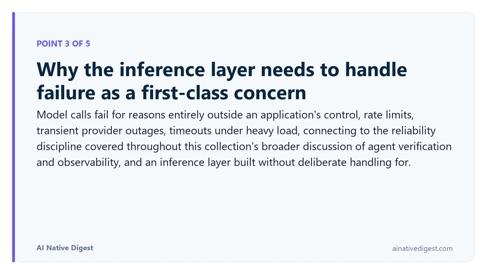 Point 3 of 5: Why the inference layer needs to handle failure as a first-class concern. Model calls fail for reasons entirely outside an application's control, rate limits, transient provider outages, timeouts under heavy load, connecting to the reliability discipline covered throughout this collection's broader discussion of agent verification and observability, and an inference layer built without deliberate handling for. ainativedigest.com