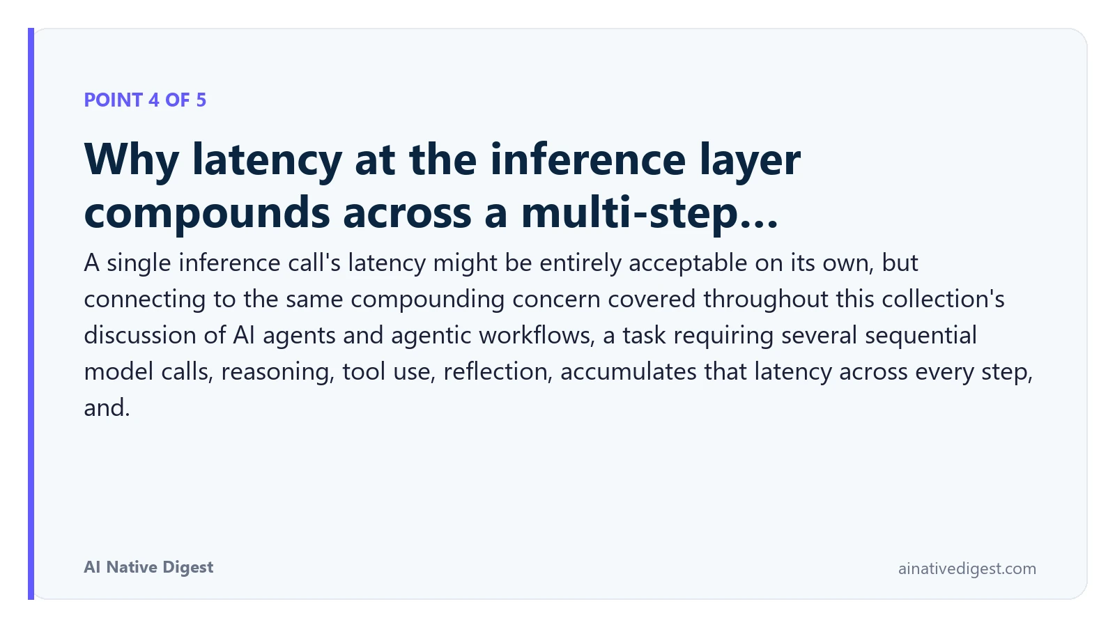 Point 4 of 5: Why latency at the inference layer compounds across a multi-step…. A single inference call's latency might be entirely acceptable on its own, but connecting to the same compounding concern covered throughout this collection's discussion of AI agents and agentic workflows, a task requiring several sequential model calls, reasoning, tool use, reflection, accumulates that latency across every step, and. ainativedigest.com