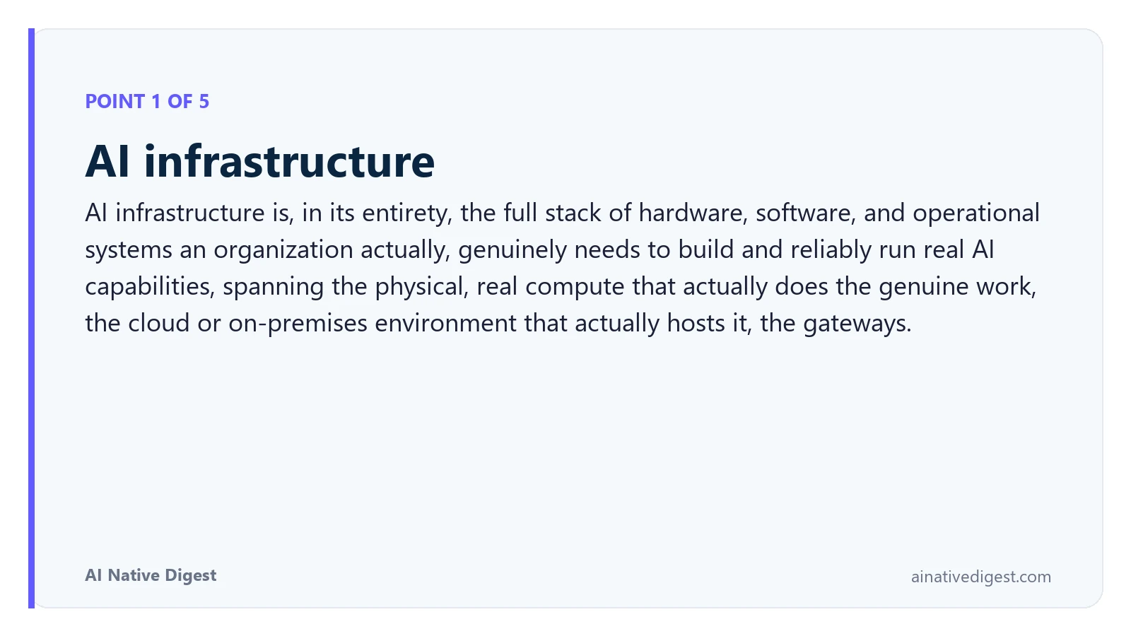 Point 1 of 5: AI infrastructure. AI infrastructure is, in its entirety, the full stack of hardware, software, and operational systems an organization actually, genuinely needs to build and reliably run real AI capabilities, spanning the physical, real compute that actually does the genuine work, the cloud or on-premises environment that actually hosts it, the gateways. ainativedigest.com