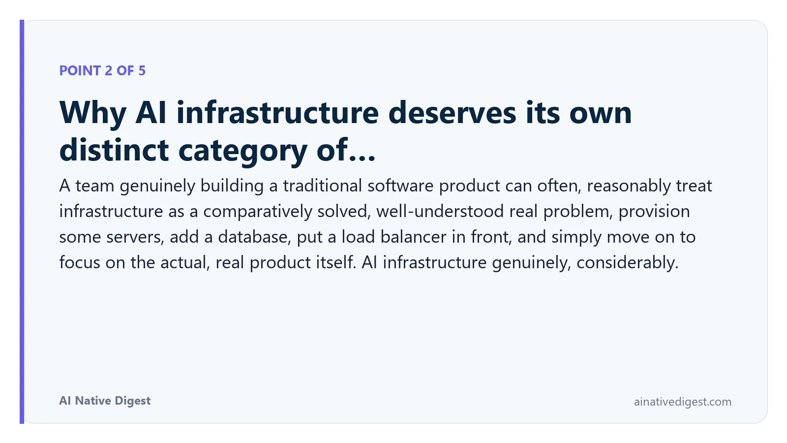 Point 2 of 5: Why AI infrastructure deserves its own distinct category of…. A team genuinely building a traditional software product can often, reasonably treat infrastructure as a comparatively solved, well-understood real problem, provision some servers, add a database, put a load balancer in front, and simply move on to focus on the actual, real product itself. AI infrastructure genuinely, considerably. ainativedigest.com