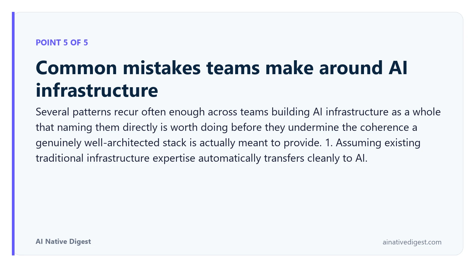 Point 5 of 5: Common mistakes teams make around AI infrastructure. Several patterns recur often enough across teams building AI infrastructure as a whole that naming them directly is worth doing before they undermine the coherence a genuinely well-architected stack is actually meant to provide. 1. Assuming existing traditional infrastructure expertise automatically transfers cleanly to AI. ainativedigest.com