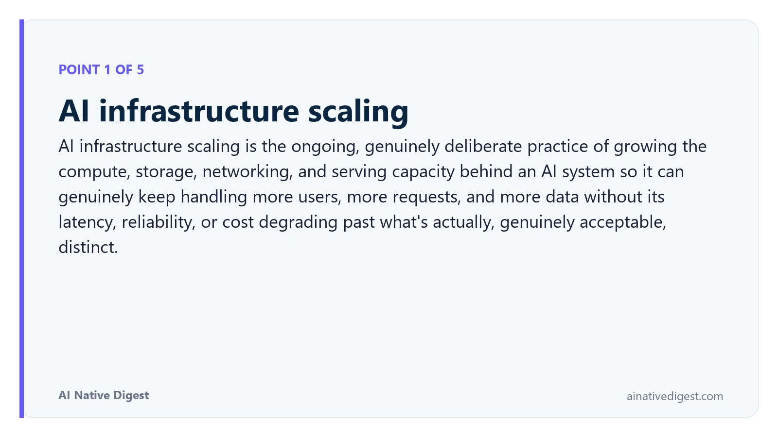 Point 1 of 5: AI infrastructure scaling. AI infrastructure scaling is the ongoing, genuinely deliberate practice of growing the compute, storage, networking, and serving capacity behind an AI system so it can genuinely keep handling more users, more requests, and more data without its latency, reliability, or cost degrading past what's actually, genuinely acceptable, distinct. ainativedigest.com