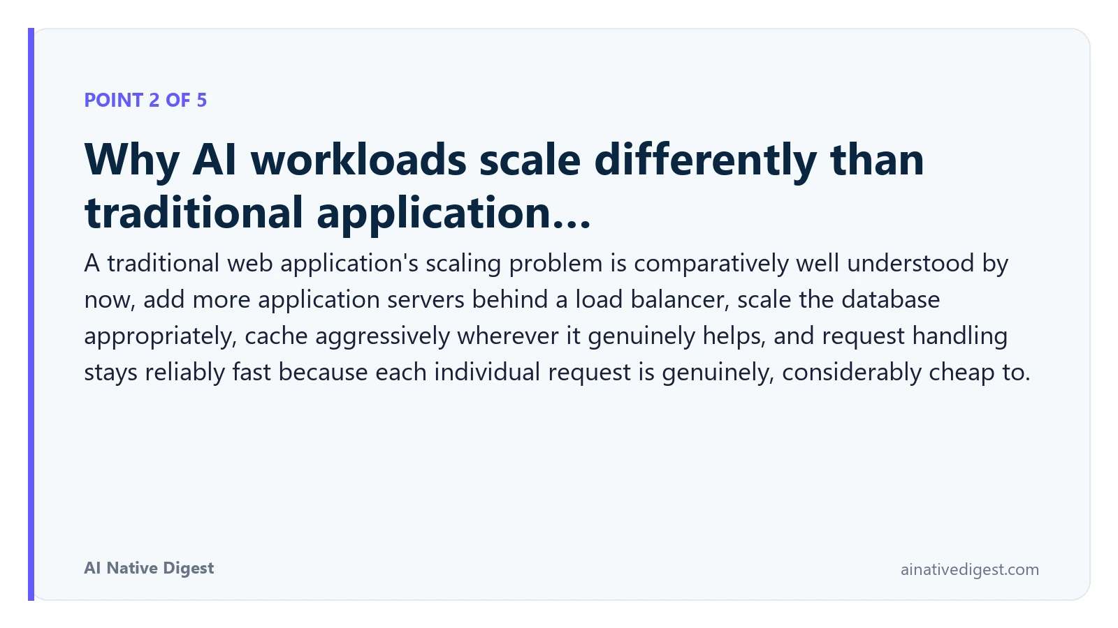Point 2 of 5: Why AI workloads scale differently than traditional application…. A traditional web application's scaling problem is comparatively well understood by now, add more application servers behind a load balancer, scale the database appropriately, cache aggressively wherever it genuinely helps, and request handling stays reliably fast because each individual request is genuinely, considerably cheap to. ainativedigest.com