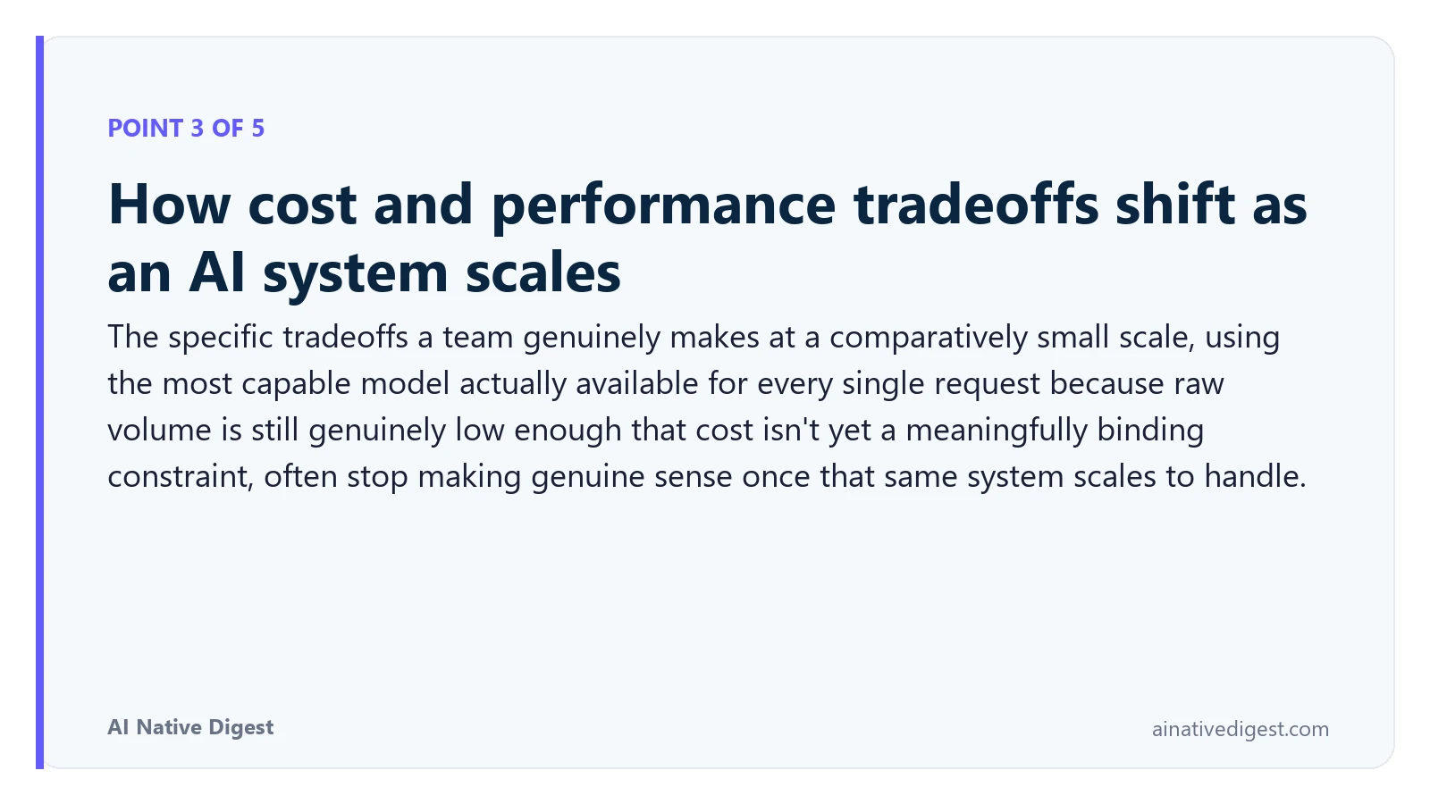 Point 3 of 5: How cost and performance tradeoffs shift as an AI system scales. The specific tradeoffs a team genuinely makes at a comparatively small scale, using the most capable model actually available for every single request because raw volume is still genuinely low enough that cost isn't yet a meaningfully binding constraint, often stop making genuine sense once that same system scales to handle. ainativedigest.com