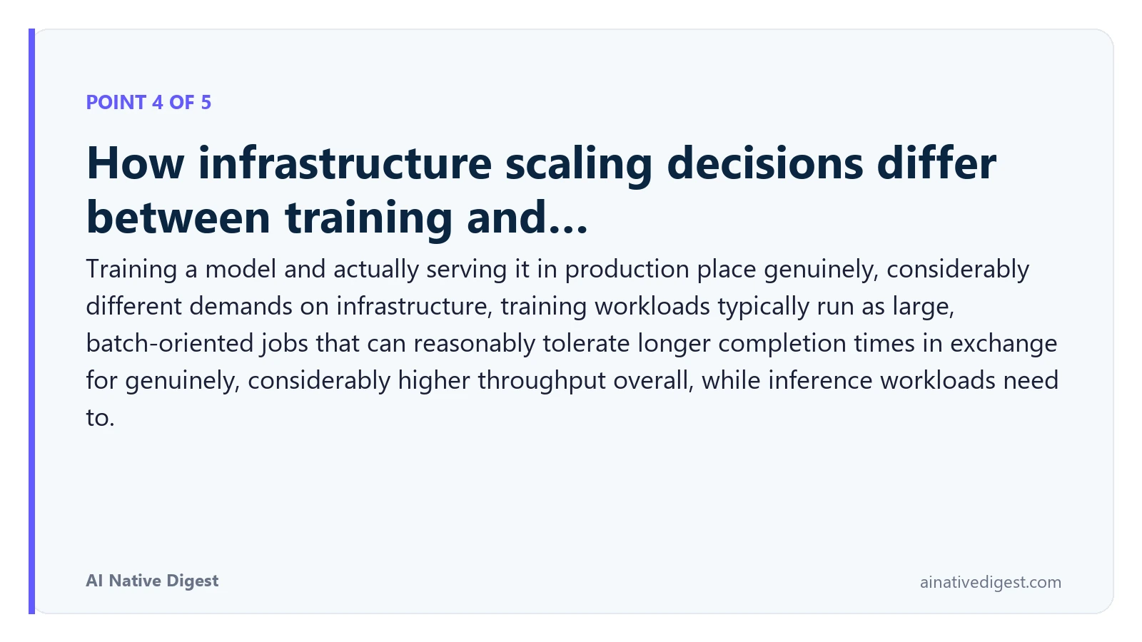 Point 4 of 5: How infrastructure scaling decisions differ between training and…. Training a model and actually serving it in production place genuinely, considerably different demands on infrastructure, training workloads typically run as large, batch-oriented jobs that can reasonably tolerate longer completion times in exchange for genuinely, considerably higher throughput overall, while inference workloads need to. ainativedigest.com