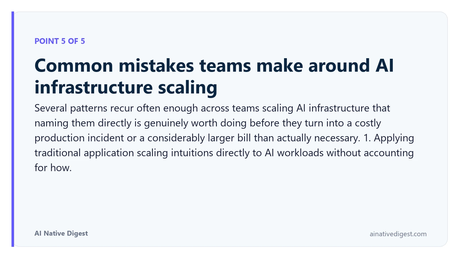 Point 5 of 5: Common mistakes teams make around AI infrastructure scaling. Several patterns recur often enough across teams scaling AI infrastructure that naming them directly is genuinely worth doing before they turn into a costly production incident or a considerably larger bill than actually necessary. 1. Applying traditional application scaling intuitions directly to AI workloads without accounting for how. ainativedigest.com