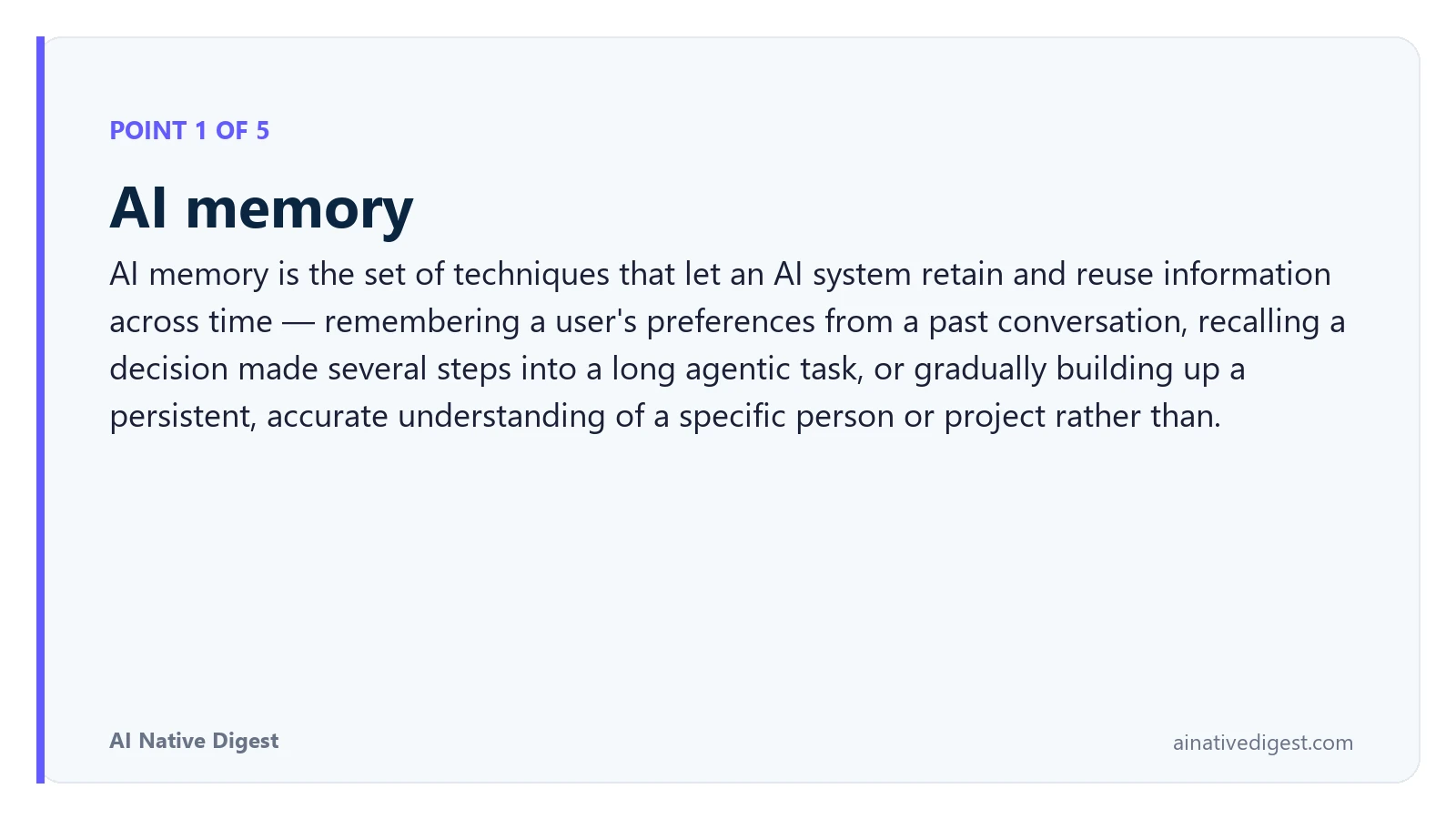 Point 1 of 5: AI memory. AI memory is the set of techniques that let an AI system retain and reuse information across time — remembering a user's preferences from a past conversation, recalling a decision made several steps into a long agentic task, or gradually building up a persistent, accurate understanding of a specific person or project rather than. ainativedigest.com