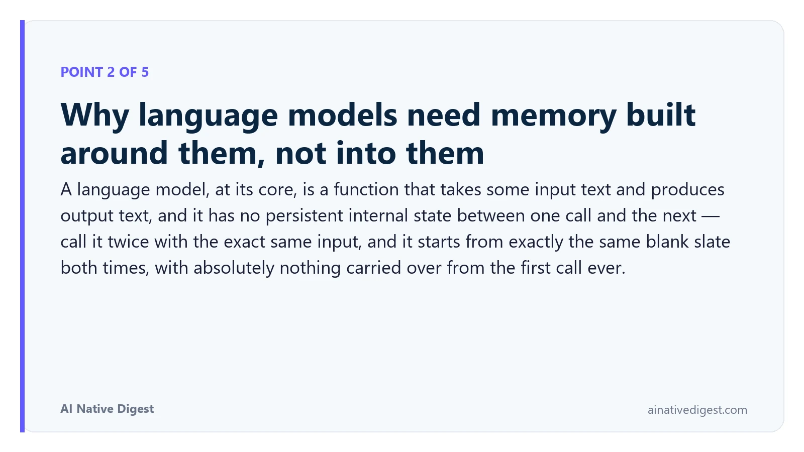 Point 2 of 5: Why language models need memory built around them, not into them. A language model, at its core, is a function that takes some input text and produces output text, and it has no persistent internal state between one call and the next — call it twice with the exact same input, and it starts from exactly the same blank slate both times, with absolutely nothing carried over from the first call ever. ainativedigest.com