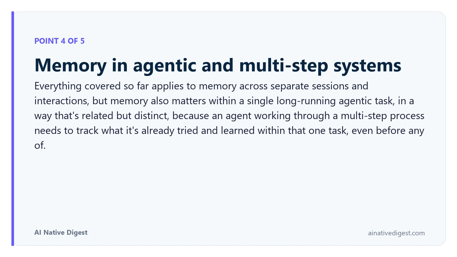 Point 4 of 5: Memory in agentic and multi-step systems. Everything covered so far applies to memory across separate sessions and interactions, but memory also matters within a single long-running agentic task, in a way that's related but distinct, because an agent working through a multi-step process needs to track what it's already tried and learned within that one task, even before any of. ainativedigest.com