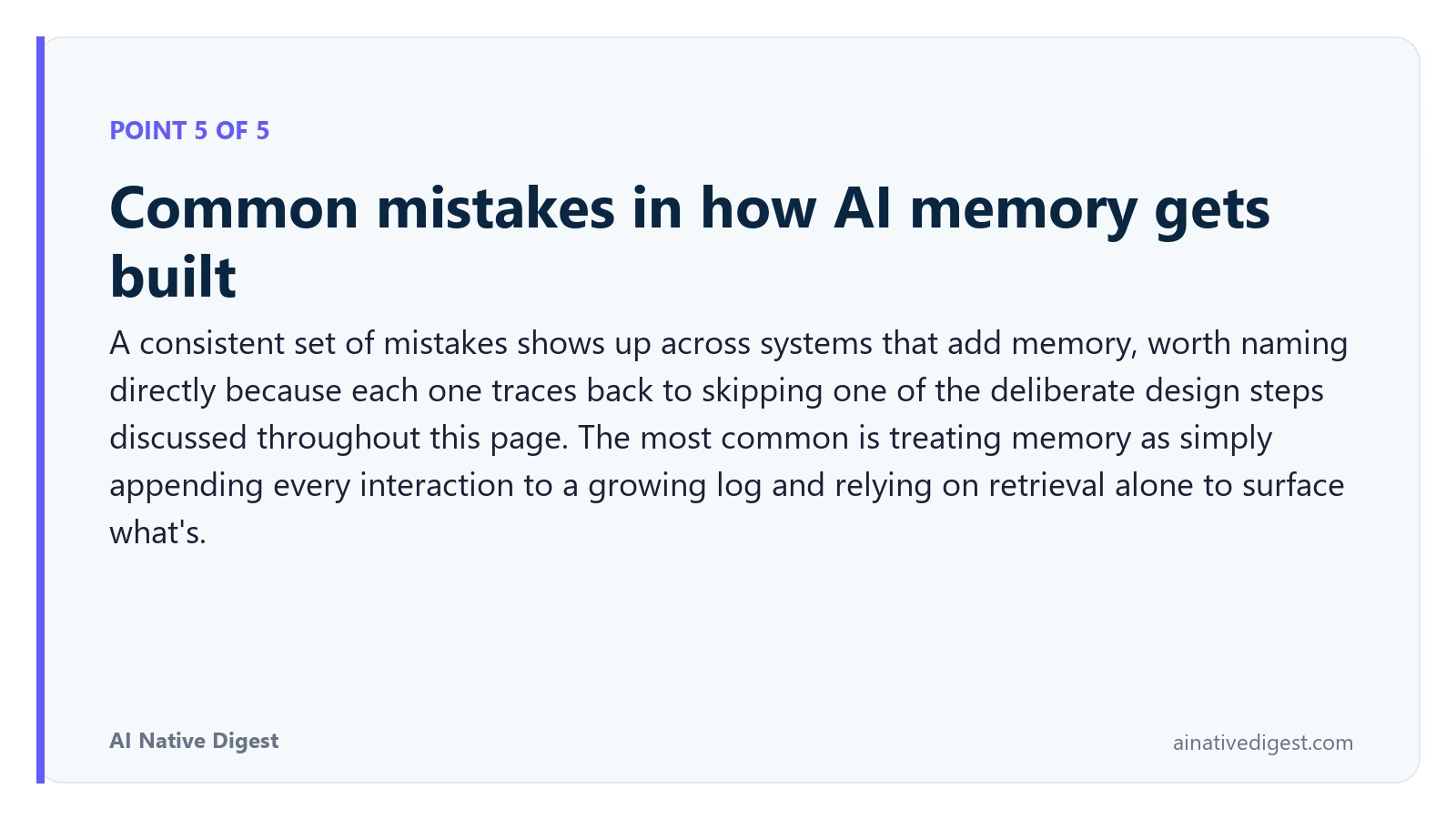 Point 5 of 5: Common mistakes in how AI memory gets built. A consistent set of mistakes shows up across systems that add memory, worth naming directly because each one traces back to skipping one of the deliberate design steps discussed throughout this page. The most common is treating memory as simply appending every interaction to a growing log and relying on retrieval alone to surface what's. ainativedigest.com