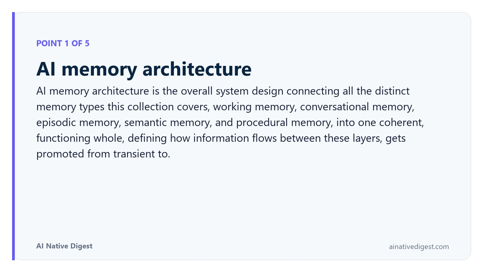 Point 1 of 5: AI memory architecture. AI memory architecture is the overall system design connecting all the distinct memory types this collection covers, working memory, conversational memory, episodic memory, semantic memory, and procedural memory, into one coherent, functioning whole, defining how information flows between these layers, gets promoted from transient to. ainativedigest.com