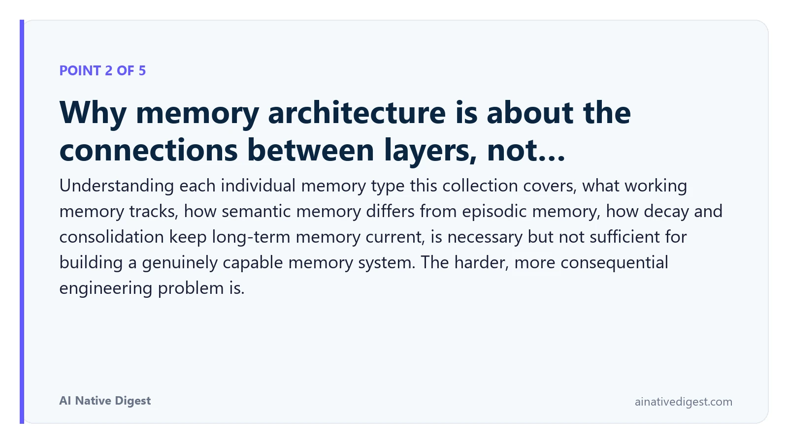 Point 2 of 5: Why memory architecture is about the connections between layers, not…. Understanding each individual memory type this collection covers, what working memory tracks, how semantic memory differs from episodic memory, how decay and consolidation keep long-term memory current, is necessary but not sufficient for building a genuinely capable memory system. The harder, more consequential engineering problem is. ainativedigest.com