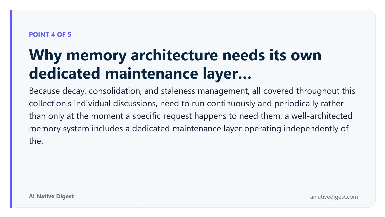 Point 4 of 5: Why memory architecture needs its own dedicated maintenance layer…. Because decay, consolidation, and staleness management, all covered throughout this collection's individual discussions, need to run continuously and periodically rather than only at the moment a specific request happens to need them, a well-architected memory system includes a dedicated maintenance layer operating independently of the. ainativedigest.com