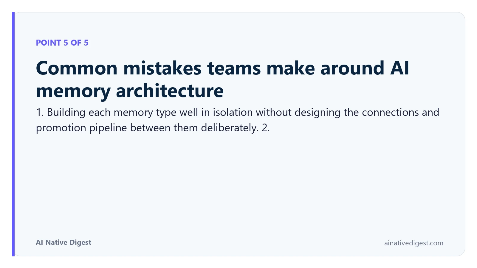 Point 5 of 5: Common mistakes teams make around AI memory architecture. 1. Building each memory type well in isolation without designing the connections and promotion pipeline between them deliberately. 2. ainativedigest.com