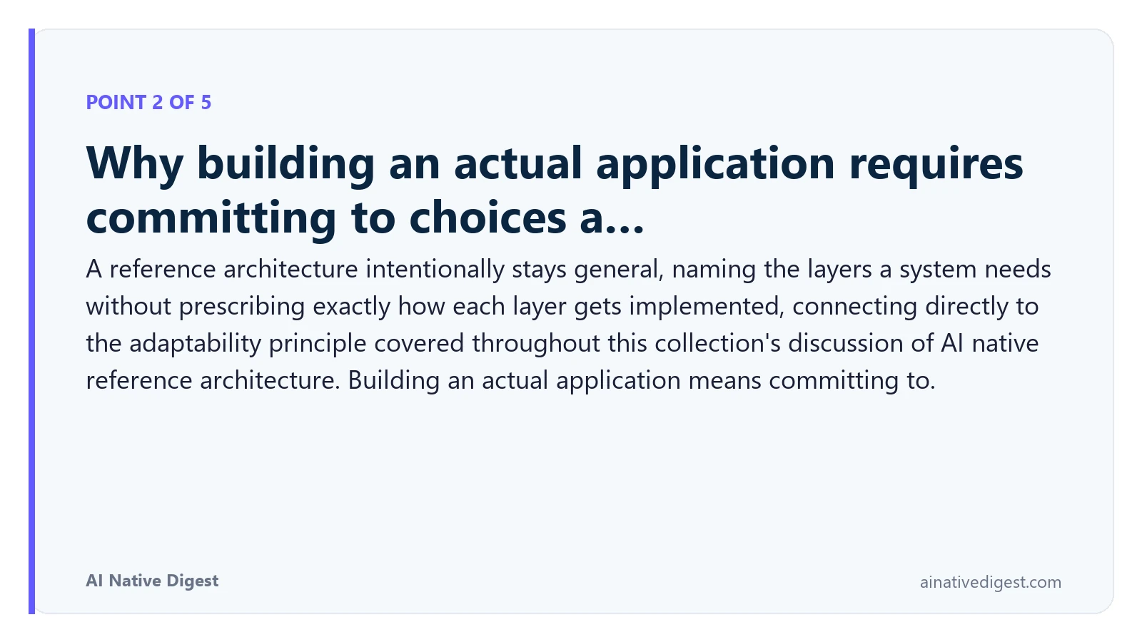 Point 2 of 5: Why building an actual application requires committing to choices a…. A reference architecture intentionally stays general, naming the layers a system needs without prescribing exactly how each layer gets implemented, connecting directly to the adaptability principle covered throughout this collection's discussion of AI native reference architecture. Building an actual application means committing to. ainativedigest.com