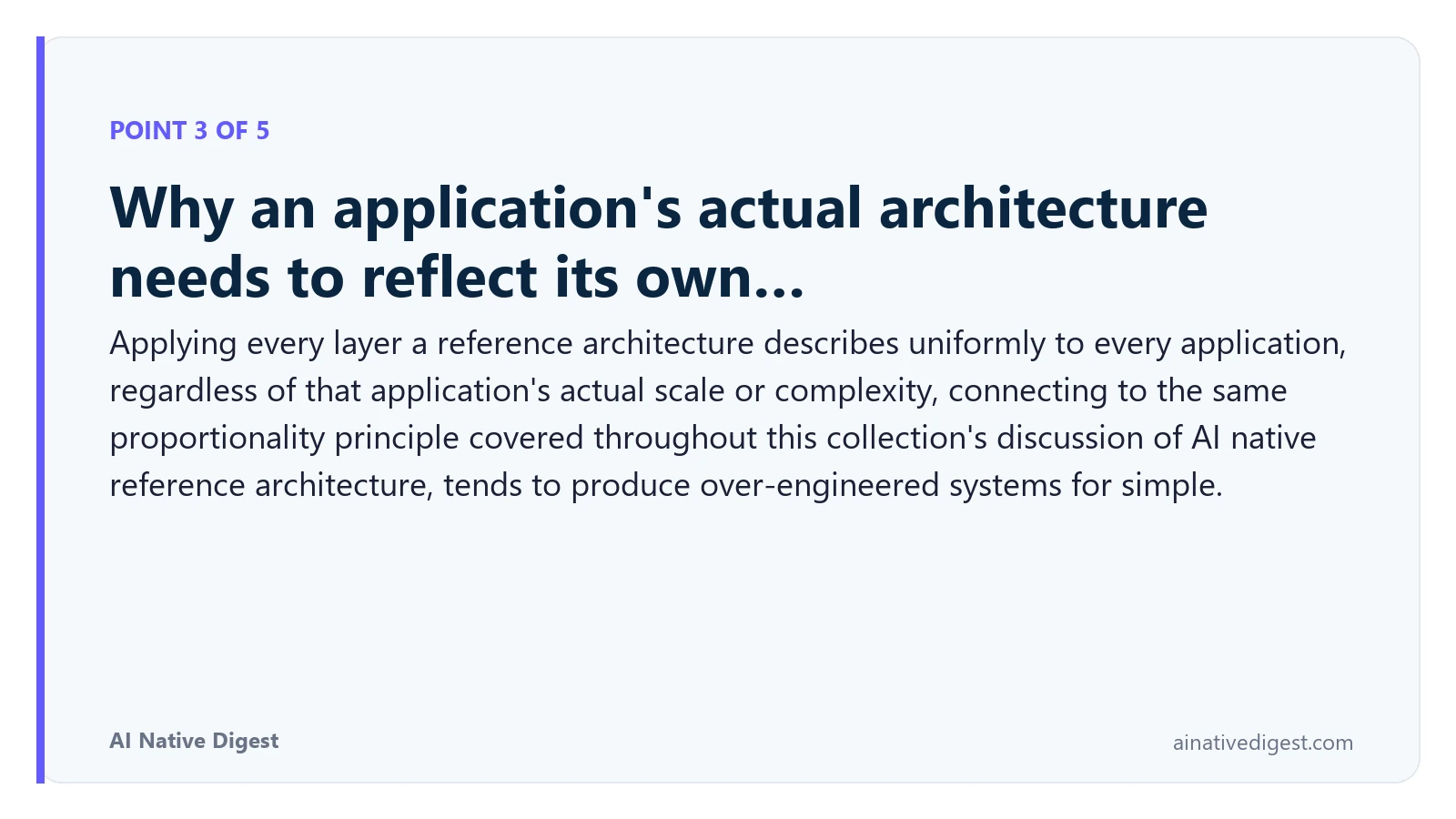Point 3 of 5: Why an application's actual architecture needs to reflect its own…. Applying every layer a reference architecture describes uniformly to every application, regardless of that application's actual scale or complexity, connecting to the same proportionality principle covered throughout this collection's discussion of AI native reference architecture, tends to produce over-engineered systems for simple. ainativedigest.com