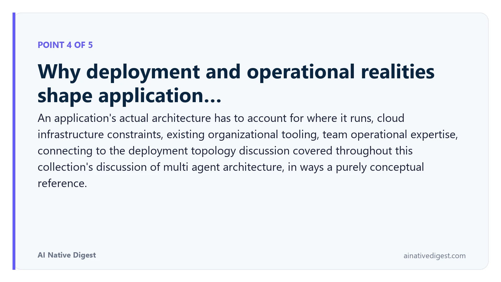 Point 4 of 5: Why deployment and operational realities shape application…. An application's actual architecture has to account for where it runs, cloud infrastructure constraints, existing organizational tooling, team operational expertise, connecting to the deployment topology discussion covered throughout this collection's discussion of multi agent architecture, in ways a purely conceptual reference. ainativedigest.com