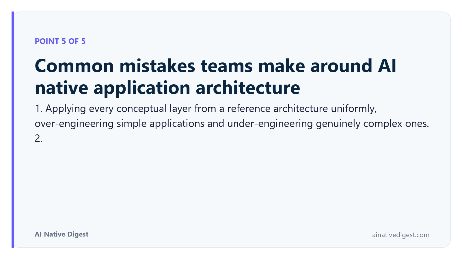 Point 5 of 5: Common mistakes teams make around AI native application architecture. 1. Applying every conceptual layer from a reference architecture uniformly, over-engineering simple applications and under-engineering genuinely complex ones. 2. ainativedigest.com