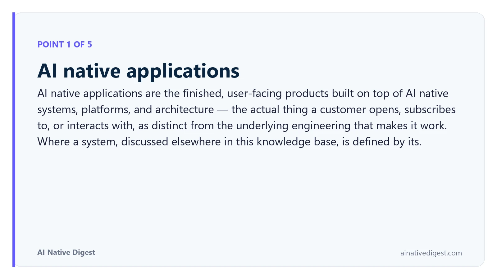 Point 1 of 5: AI native applications. AI native applications are the finished, user-facing products built on top of AI native systems, platforms, and architecture — the actual thing a customer opens, subscribes to, or interacts with, as distinct from the underlying engineering that makes it work. Where a system, discussed elsewhere in this knowledge base, is defined by its. ainativedigest.com