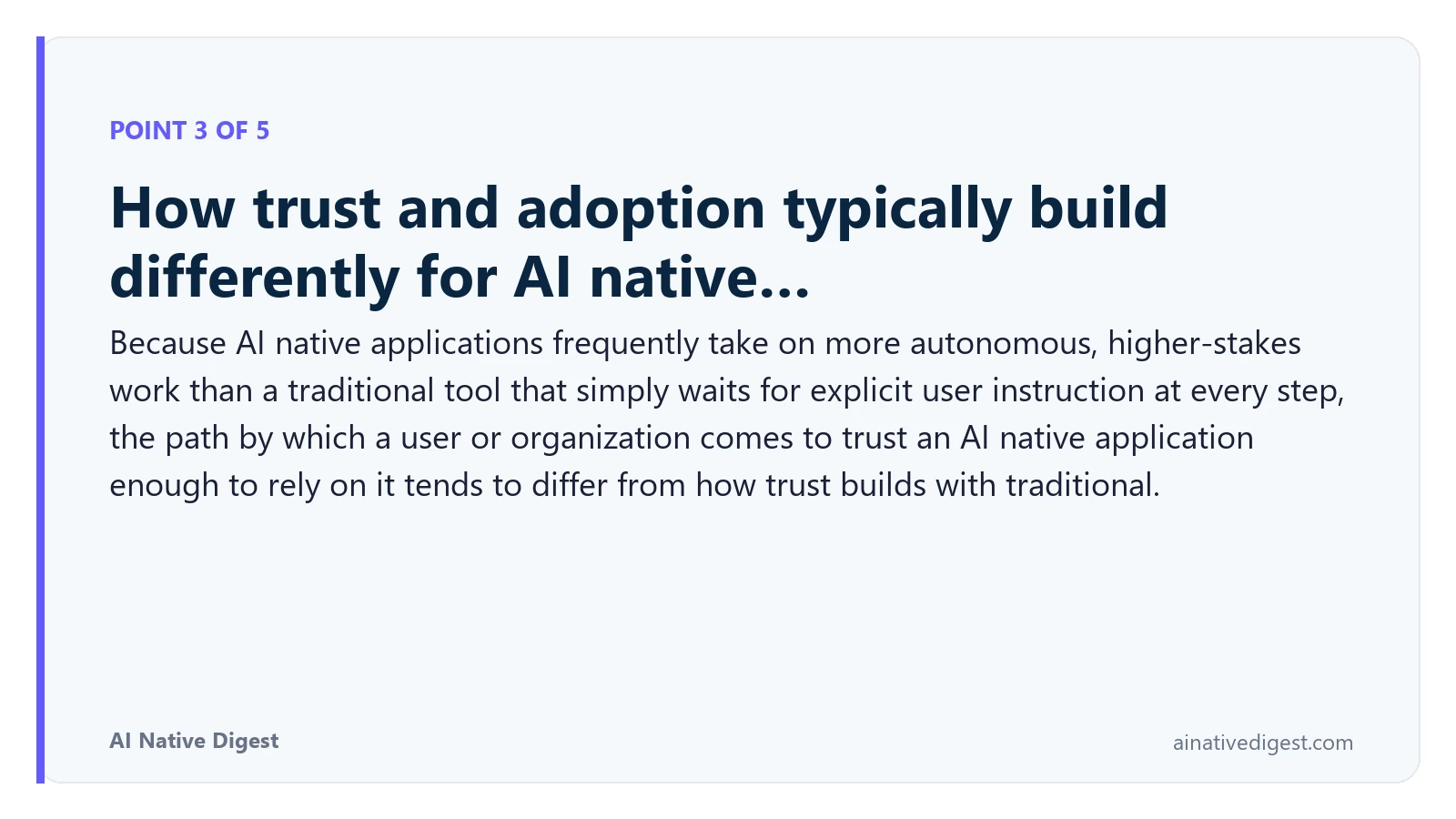Point 3 of 5: How trust and adoption typically build differently for AI native…. Because AI native applications frequently take on more autonomous, higher-stakes work than a traditional tool that simply waits for explicit user instruction at every step, the path by which a user or organization comes to trust an AI native application enough to rely on it tends to differ from how trust builds with traditional. ainativedigest.com