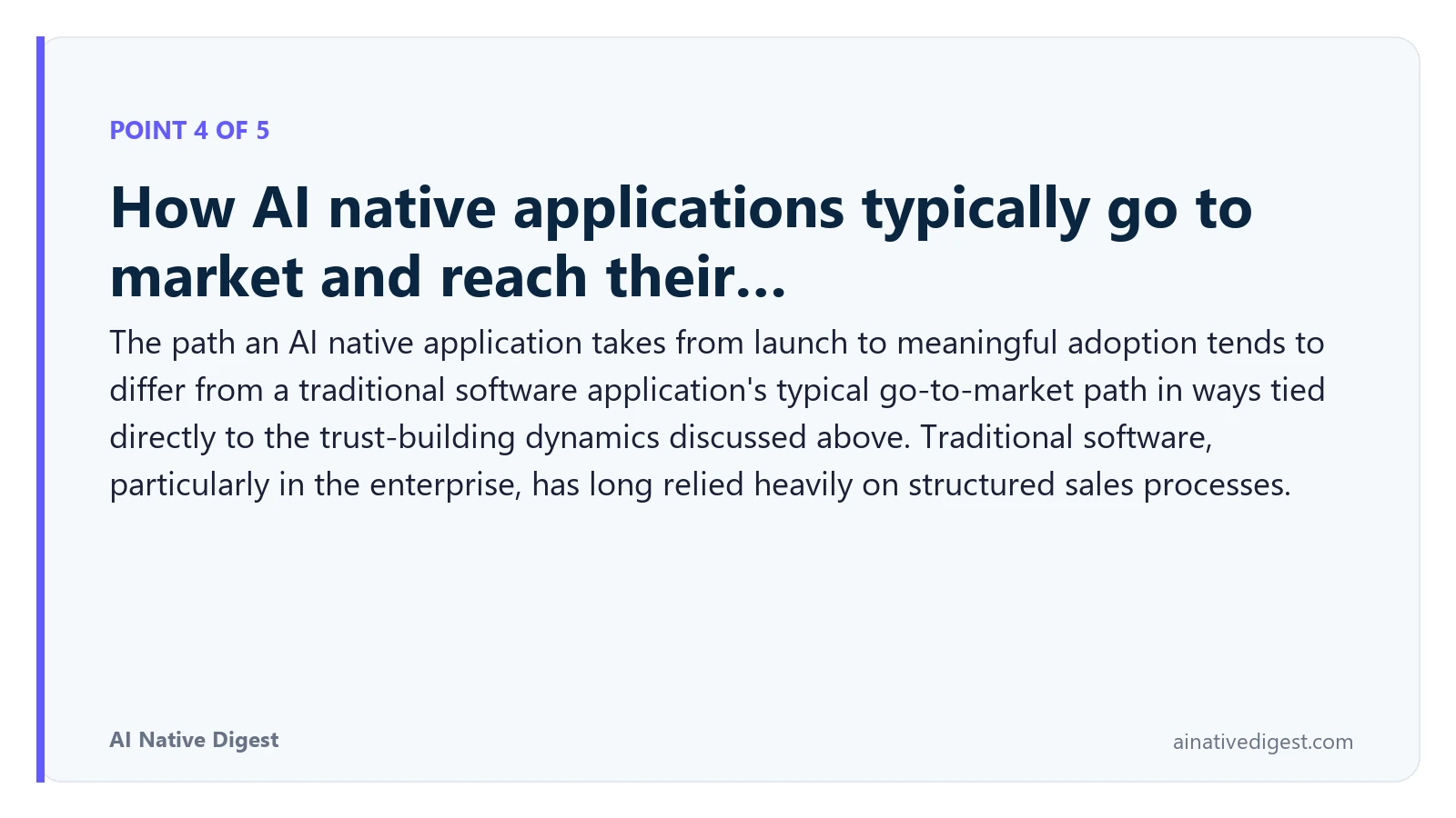 Point 4 of 5: How AI native applications typically go to market and reach their…. The path an AI native application takes from launch to meaningful adoption tends to differ from a traditional software application's typical go-to-market path in ways tied directly to the trust-building dynamics discussed above. Traditional software, particularly in the enterprise, has long relied heavily on structured sales processes. ainativedigest.com