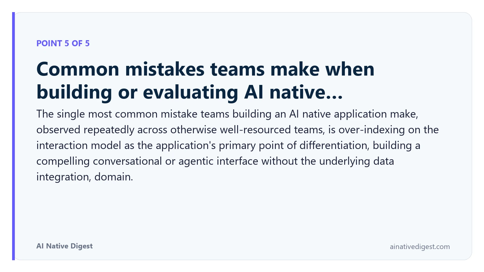 Point 5 of 5: Common mistakes teams make when building or evaluating AI native…. The single most common mistake teams building an AI native application make, observed repeatedly across otherwise well-resourced teams, is over-indexing on the interaction model as the application's primary point of differentiation, building a compelling conversational or agentic interface without the underlying data integration, domain. ainativedigest.com