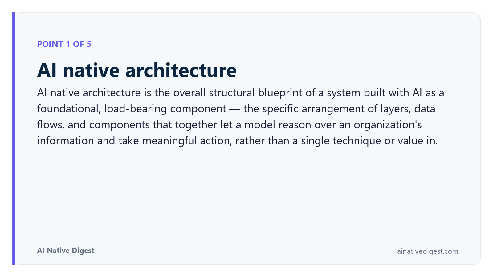 Point 1 of 5: AI native architecture. AI native architecture is the overall structural blueprint of a system built with AI as a foundational, load-bearing component — the specific arrangement of layers, data flows, and components that together let a model reason over an organization's information and take meaningful action, rather than a single technique or value in. ainativedigest.com
