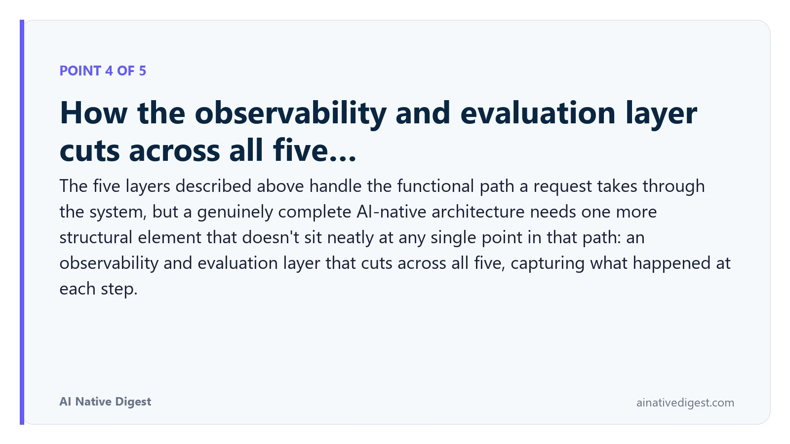 Point 4 of 5: How the observability and evaluation layer cuts across all five…. The five layers described above handle the functional path a request takes through the system, but a genuinely complete AI-native architecture needs one more structural element that doesn't sit neatly at any single point in that path: an observability and evaluation layer that cuts across all five, capturing what happened at each step. ainativedigest.com