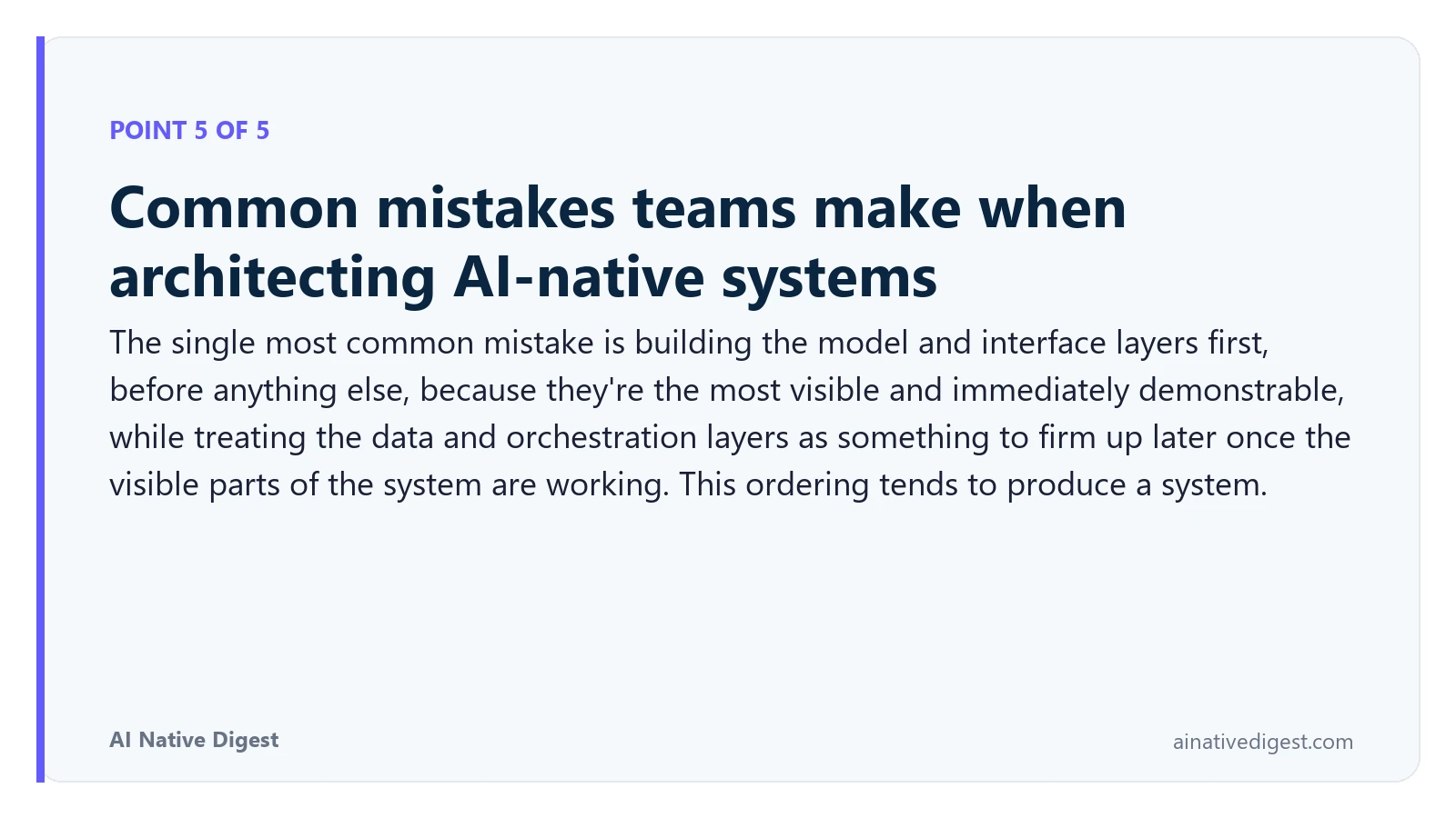 Point 5 of 5: Common mistakes teams make when architecting AI-native systems. The single most common mistake is building the model and interface layers first, before anything else, because they're the most visible and immediately demonstrable, while treating the data and orchestration layers as something to firm up later once the visible parts of the system are working. This ordering tends to produce a system. ainativedigest.com