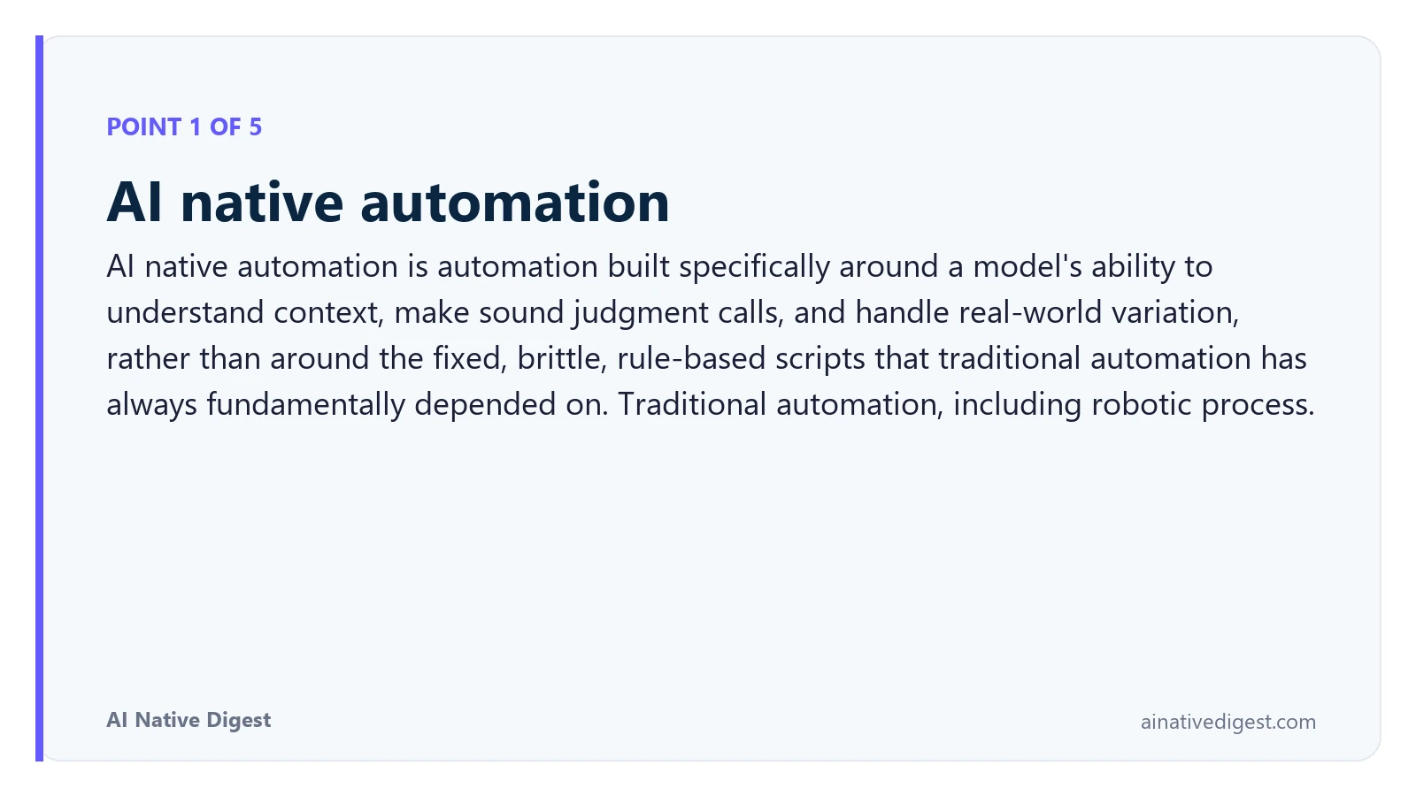 Point 1 of 5: AI native automation. AI native automation is automation built specifically around a model's ability to understand context, make sound judgment calls, and handle real-world variation, rather than around the fixed, brittle, rule-based scripts that traditional automation has always fundamentally depended on. Traditional automation, including robotic process. ainativedigest.com
