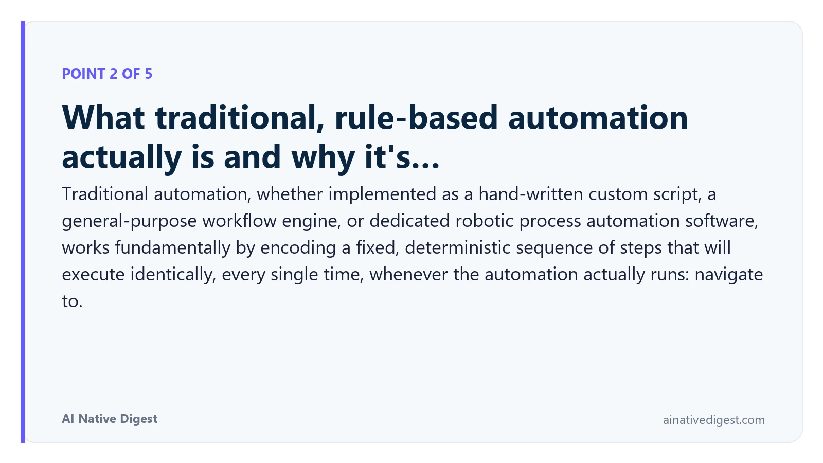 Point 2 of 5: What traditional, rule-based automation actually is and why it's…. Traditional automation, whether implemented as a hand-written custom script, a general-purpose workflow engine, or dedicated robotic process automation software, works fundamentally by encoding a fixed, deterministic sequence of steps that will execute identically, every single time, whenever the automation actually runs: navigate to. ainativedigest.com