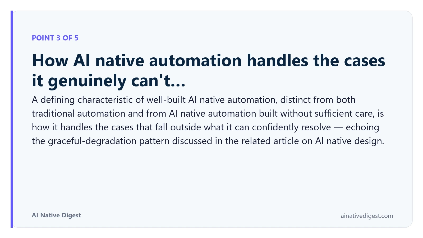 Point 3 of 5: How AI native automation handles the cases it genuinely can't…. A defining characteristic of well-built AI native automation, distinct from both traditional automation and from AI native automation built without sufficient care, is how it handles the cases that fall outside what it can confidently resolve — echoing the graceful-degradation pattern discussed in the related article on AI native design. ainativedigest.com